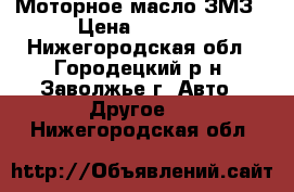 Моторное масло ЗМЗ › Цена ­ 1 000 - Нижегородская обл., Городецкий р-н, Заволжье г. Авто » Другое   . Нижегородская обл.